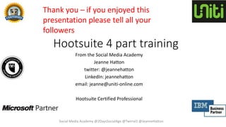 Hootsuite 4 part training
From the Social Media Academy
Jeanne Hatton
twitter: @jeannehatton
LinkedIn: jeannehatton
email: jeanne@uniti-online.com
Hootsuite Certified Professional
Thank you – if you enjoyed this
presentation please tell all your
followers
Social Media Academy @2DaysSocialAge @Twirral1 @JeanneHatton
 