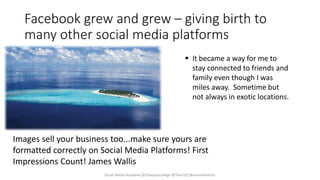 Facebook grew and grew – giving birth to
many other social media platforms
 It became a way for me to
stay connected to friends and
family even though I was
miles away. Sometime but
not always in exotic locations.
Social Media Academy @2DaysSocialAge @Twirral1 @JeanneHatton
Images sell your business too...make sure yours are
formatted correctly on Social Media Platforms! First
Impressions Count! James Wallis
 