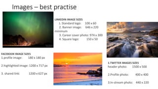 Images – best practise
1.TWITTER IMAGES SIZES
header photo: 1500 x 500
2.Profile photo: 400 x 400
3.In-stream photo: 440 x 220
FACEBOOK IMAGE SIZES
1.profile image: 180 x 180 px
2.highlighted image: 1200 x 717 px
3. shared link: 1200 x 627 px
LINKEDIN IMAGE SIZES
1. Standard logo: 100 x 60
2. Banner image: 646 x 220
minimum
3. Career cover photo: 974 x 300
4. Square logo: 150 x 50
 