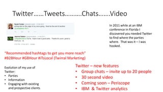Twitter……Tweets……….Chats…….Video
In 2011 while at an IBM
conference in Florida I
discovered you needed Twitter
to find where the parties
where. That was it – I was
hooked.
Evolution of my use of
Twitter:
• Parties
• Information
• Engaging with existing
and prospective clients
Twitter – new features
• Group chats – invite up to 20 people
• 30 second video
• Coming soon – Periscope
• IBM & Twitter analytics
“Recommended hashtags to get you more reach”
#B2BHour #GBHour #iTsLocal (Twirral Marketing)
 