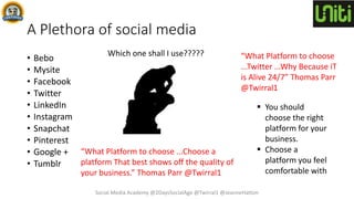 A Plethora of social media
• Bebo
• Mysite
• Facebook
• Twitter
• LinkedIn
• Instagram
• Snapchat
• Pinterest
• Google +
• Tumblr
Which one shall I use?????
 You should
choose the right
platform for your
business.
 Choose a
platform you feel
comfortable with
Social Media Academy @2DaysSocialAge @Twirral1 @JeanneHatton
“What Platform to choose
...Twitter ...Why Because iT
is Alive 24/7” Thomas Parr
@Twirral1
“What Platform to choose ...Choose a
platform That best shows off the quality of
your business.” Thomas Parr @Twirral1
 
