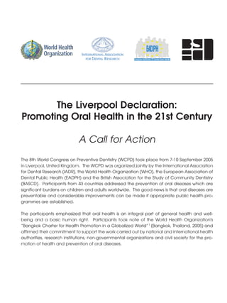 The Liverpool Declaration:
Promoting Oral Health in the 21st Century

                             A Call for Action
The 8th World Congress on Preventive Dentistry (WCPD) took place from 7-10 September 2005
in Liverpool, United Kingdom. The WCPD was organized jointly by the International Association
for Dental Research (IADR), the World Health Organization (WHO), the European Association of
Dental Public Health (EADPH) and the British Association for the Study of Community Dentistry
(BASCD). Participants from 43 countries addressed the prevention of oral diseases which are
significant burdens on children and adults worldwide. The good news is that oral diseases are
preventable and considerable improvements can be made if appropriate public health pro-
grammes are established.

The participants emphasized that oral health is an integral part of general health and well-
being and a basic human right. Participants took note of the World Health Organization's
“Bangkok Charter for Health Promotion in a Globalized World”1 (Bangkok, Thailand, 2005) and
affirmed their commitment to support the work carried out by national and international health
authorities, research institutions, non-governmental organizations and civil society for the pro-
motion of health and prevention of oral diseases.
 