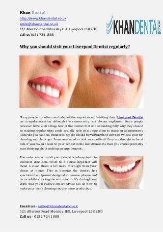Khan Dental 
http://www.khandental.co.uk 
smile@khandental.co.uk 
121 Allerton Road Mossley Hill. Liverpool L18 2DD 
Call us 0151 724 1888 
Email us - smile@khandental.co.uk 
121 Allerton Road Mossley Hill. Liverpool L18 2DD 
Call us - 0151 724 1888 
Why you should visit your Liverpool Dentist regularly? 
Many people are often reminded of the importance of visiting their Liverpool Dentist on a regular occasion although the reason why isn’t always explained. Some people however have such a huge fear of the dentist that understanding fully why they should be making regular trips could actually help encourage them to make an appointment. According to national standards people should be visiting their dentists twice a year for cleaning and checkups. Some may need to visit more often if they are thought to be at risk. If you haven’t been to your dentist in the last six months then you should probably start thinking about making an appointment. 
The main reason to visit your dentist is to keep teeth in excellent condition. Visits to a dental hygienist will mean a clean that’s a lot more thorough than your cleans at home. This is because the dentist has specialized equipment designed to remove plaque and tartar whilst cleaning the entire tooth. It’s during these visits that you’ll receive expert advice too on how to make your home cleaning routine more productive.  