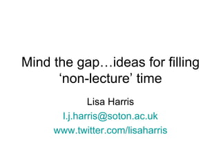 Mind the gap…ideas for filling
      ‘non-lecture’ time
             Lisa Harris
      l.j.harris@soton.ac.uk
     www.twitter.com/lisaharris
 