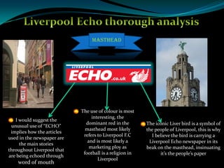 Liverpool Echo thorough analysis  Masthead The use of colour is most interesting, the dominant red in the masthead most likely refers to Liverpool F.C and is most likely a marketing ploy as football is a religion in Liverpool I would suggest the unusual use of “ECHO” implies how the articles used in the newspaper are the main stories throughout Liverpool that are being echoed through word of mouth The iconic Liver bird is a symbol of the people of Liverpool, this is why I believe the bird is carrying a Liverpool Echo newspaper in its beak on the masthead, insinuating it’s the people’s paper 