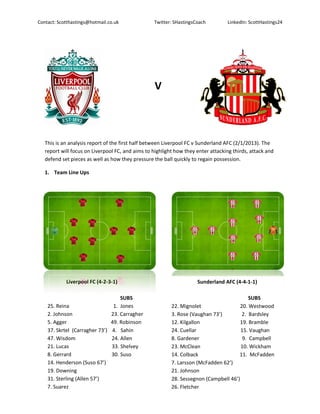 Contact: Scotthastings@hotmail.co.uk              Twitter: SHastingsCoach         LinkedIn: ScottHastings24




                                                   V



   This is an analysis report of the first half between Liverpool FC v Sunderland AFC (2/1/2013). The
   report will focus on Liverpool FC, and aims to highlight how they enter attacking thirds, attack and
   defend set pieces as well as how they pressure the ball quickly to regain possession.

   1. Team Line Ups




            Liverpool FC (4-2-3-1)                                   Sunderland AFC (4-4-1-1)

                                   SUBS                                                     SUBS
    25. Reina                   1. Jones                  22. Mignolet                  20. Westwood
    2. Johnson                 23. Carragher              3. Rose (Vaughan 73’)          2. Bardsley
    5. Agger                   49. Robinson               12. Kilgallon                 19. Bramble
    37. Skrtel (Carragher 73’) 4. Sahin                   24. Cuellar                   15. Vaughan
    47. Wisdom                 24. Allen                  8. Gardener                    9. Campbell
    21. Lucas                  33. Shelvey                23. McClean                   10. Wickham
    8. Gerrard                 30. Suso                   14. Colback                   11. McFadden
    14. Henderson (Suso 67’)                              7. Larsson (McFadden 62’)
    19. Downing                                           21. Johnson
    31. Sterling (Allen 57’)                              28. Sessegnon (Campbell 46’)
    7. Suarez                                             26. Fletcher
 