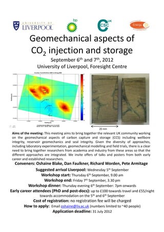 Geomechanical aspects of 
             CO2 injection and storage
                       September 6th and 7th, 2012
                  University of Liverpool, Foresight Centre  




                                                             20 mm
 Aims of the meeting: This meeting aims to bring together the relevant UK community working
 on the geomechanical aspects of carbon capture and storage (CCS) including wellbore
 integrity, reservoir geomechanics and seal integrity. Given the diversity of approaches,
 including laboratory experimentation, geomechanical modelling and field trials, there is a clear
 need to bring together researchers from academia and industry from these areas so that the
 different approaches are integrated. We invite offers of talks and posters from both early
 career and established researchers.
  Conveners: Oshaine Blake, Dan Faulkner, Richard Worden, Pete Armitage
               Suggested arrival Liverpool: Wednesday 5th September
                  Workshop start: Thursday 6th September, 9.00 am
                   Workshop end: Friday 7th September, 3.30 pm
          Workshop dinner: Thursday evening 6th September: 7pm onwards
Early career attendees (PhD and post‐docs): up to £100 towards travel and £55/night 
                    towards accommodation on the 5th and 6th September
             Cost of registration: no registration fee will be charged
         How to apply:  Email oshaine@liv.ac.uk (numbers limited to ~40 people)
                         Application deadline: 31 July 2012
 