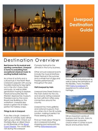 Liverpool
                                                                            Destination
                                                                                 Guide




Destination Overview
Best known for its musical and      Comedy Festival for the
sporting connections, Liverpool     ultimate in the funny business.
is home to everything from
exceptional classical music to      Other annual Liverpool events
exciting football matches.          include the musical Mathew
                                    Street Festival in the summer
As a hive of activity and a         and a whole host of gigs and        Famous for its industrial past as
cultural hub in the North West,     theatre performances                well as being the birthplace of
Liverpool is popular with young     throughout the year.                the Beatles, many travellers
travellers looking for big nights                                       take trains to Liverpool to
out in the city’s many clubs        Visit Liverpool by train            experience its culture and
and pubs, as well as older                                              heritage.
generations hoping to explore       Liverpool Lime Street Station is
historical favourites like the      the main station for the city,
Western Approaches museum.          and anyone visiting Liverpool
Presided over by the iconic         by train will find it offers easy
Royal Liver Building on the         connections around the
waterfront, Liverpool also          country.
boasts a great mix of styles –
perfect for holiday snaps.          Liverpool has more galleries
                                    and national museums than
Things to do in Liverpool           any other city in the UK outside
                                    London, making it perfect for
If you like a laugh, Liverpool’s    those seeking culture.              Still an important centre of
variety of comedy clubs will be                                         business and the arts, trains to
right up your street. Check out     Find out more about things to       Liverpool are a popular
the Baby Blue on Albert Dock        do in Liverpool including           choice when it comes to both
or visit Rawhide at the Royal       shopping and restaurants by         leisure and business travel.
Court Theatre. You could also       visiting VisitLiverpool.com.
visit during the Liverpool
 