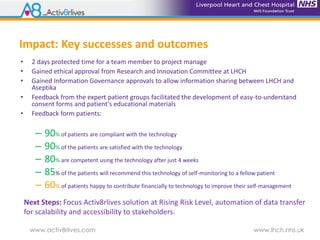 www.activ8rlives.com www.lhch.nhs.uk
Impact: Key successes and outcomes
• 2 days protected time for a team member to project manage
• Gained ethical approval from Research and Innovation Committee at LHCH
• Gained Information Governance approvals to allow information sharing between LHCH and
Aseptika
• Feedback from the expert patient groups facilitated the development of easy-to-understand
consent forms and patient’s educational materials
• Feedback form patients:
– 90% of patients are compliant with the technology
– 90% of the patients are satisfied with the technology
– 80% are competent using the technology after just 4 weeks
– 85% of the patients will recommend this technology of self-monitoring to a fellow patient
– 60% of patients happy to contribute financially to technology to improve their self-management
Next Steps: Focus Activ8rlives solution at Rising Risk Level, automation of data transfer
for scalability and accessibility to stakeholders.
 