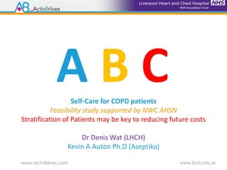 www.activ8rlives.com www.lhch.nhs.uk
Self-Care for COPD patients
Feasibility study supported by NWC AHSN
Stratification of Patients may be key to reducing future costs
Dr Denis Wat (LHCH)
Kevin A Auton Ph.D (Aseptika)
A B C
 