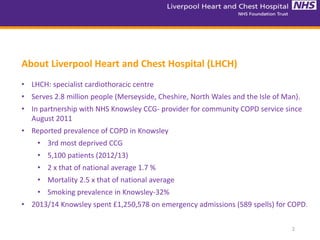 2
About Liverpool Heart and Chest Hospital (LHCH)
• LHCH: specialist cardiothoracic centre
• Serves 2.8 million people (Merseyside, Cheshire, North Wales and the Isle of Man).
• In partnership with NHS Knowsley CCG- provider for community COPD service since
August 2011
• Reported prevalence of COPD in Knowsley
• 3rd most deprived CCG
• 5,100 patients (2012/13)
• 2 x that of national average 1.7 %
• Mortality 2.5 x that of national average
• Smoking prevalence in Knowsley-32%
• 2013/14 Knowsley spent £1,250,578 on emergency admissions (589 spells) for COPD.
 