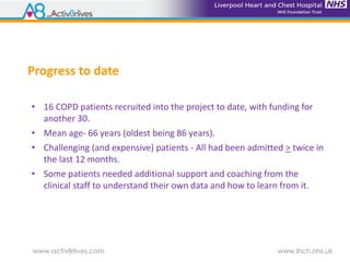 www.activ8rlives.com www.lhch.nhs.uk
Progress to date
• 16 COPD patients recruited into the project to date, with funding for
another 30.
• Mean age- 66 years (oldest being 86 years).
• Challenging (and expensive) patients - All had been admitted > twice in
the last 12 months.
• Some patients needed additional support and coaching from the
clinical staff to understand their own data and how to learn from it.
 
