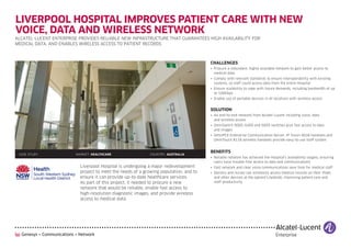 LIVERPOOL HOSPITAL IMPROVES PATIENT CARE WITH NEW
VOICE, DATA AND WIRELESS NETWORK
ALCATEL-LUCENT ENTERPRISE PROVIDES RELIABLE NEW INFRASTRUCTURE THAT GUARANTEES HIGH AVAILABILITY FOR
MEDICAL DATA, AND ENABLES WIRELESS ACCESS TO PATIENT RECORDS



                                                                                      CHALLENGES
                                                                                      • Procure a redundant, highly available network to gain better access to
                                                                                        medical data
                                                                                      • Comply with relevant standards to ensure interoperability with existing
                                                                                        systems, so staff could access data from the entire Hospital
                                                                                      • Ensure scalability to cope with future demands, including bandwidth of up
                                                                                        to 100Gbps
                                                                                      • Enable use of portable devices in all locations with wireless access


                                                                                      SOLUTION
                                                                                      • An end-to-end network from Alcatel-Lucent including voice, data
                                                                                        and wireless access
                                                                                      • OmniSwitch 9000, 6400 and 6850 switches give fast access to data
                                                                                        and images
                                                                                      • OmniPCX Enterprise Communication Server, IP Touch 4028 handsets and
                                                                                        OmniTouch 8118 wireless handsets provide easy-to-use VoIP system


                                                                                      BENEFITS
 CASE STUDY             MARKET: HEALTHCARE                  COUNTRY: AUSTRALIA
                                                                                      • Reliable network has achieved the Hospital’s availability targets, ensuring
                                                                                        users have trouble-free access to data and communications
                          Liverpool Hospital is undergoing a major redevelopment      • Fast network and clear voice communications save time for medical staff
                          project to meet the needs of a growing population, and to   • Doctors and nurses can wirelessly access medical records on their iPads
                          ensure it can provide up-to-date healthcare services.         and other devices at the patient’s bedside, improving patient care and
                          As part of this project, it needed to procure a new           staff productivity
                          network that would be reliable, enable fast access to
                          high-resolution diagnostic images, and provide wireless
                          access to medical data.
 