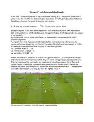 “Liverpool”: main features of attacking play
In the book “Theory and practice of the football team training” P.P. Cherepanov (more than 10
years he led the scientific and methodological department at FC "Rubin") describes the formula
that allows estimating the speed of attacking team actions:
V = 𝛴 𝑎𝑐𝑐𝑢𝑟𝑎𝑡𝑒 𝑝𝑟𝑜𝑔𝑟𝑒𝑠𝑠𝑖𝑣𝑒 𝑝𝑎𝑠𝑠𝑒𝑠
2
/ 2 ∗ 𝛴 𝑝𝑟𝑜𝑔𝑟𝑒𝑠𝑠𝑖𝑣𝑒 𝑝𝑎𝑠𝑠𝑒𝑠, where
progressive pass - is the pass on the opponent’s half, after which a player, who receives the
ball, continues to move with the ball towards the opponent's goal (the first pass in the set-pieces
is not counted).
According to the formula, the speed of attack is dependent on the number of this kind of
progressive passes.
“Liverpool” plays fast. If you calculate the speed of the team's attacking actions using the
mentioned formula, you will get high figures (the speed of the high-level team usually is 10-11).
For example, the speed of the attacking play in the following games:
vs. Leister on 26/12/19 - 13,1
vs. Tottenham on 11/01/20 - 15
vs. ManUtd on 19/01/20 - 12.
Indeed, the football of “Liverpool” is built on fast, dynamic attacks. The team perfectly creates
and delivers the ball to the zones in which they can attack using progressive passes and runs.
The main features of the team’s play are creating and using free zones on the far flank and
playing passes in behind the opponent's defensive line (18-20 passes aimed in behind the
defense per game). According to Ian Graham (the team's director of research) “...these passes
(behind the defense) are very risky, but have the highest value...".
Pic. Maneuvers of the players in the first stage of the positional play
 