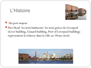 L’Histoire
 Un port majeur
Pier Head- les trois batiments- les trois grâces de Liverpool
(Liver building, Cunard building, Port of Liverpool building)
representent la richesse dans la ville au 19eme siecle.
 