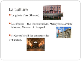 La culture
La galerie d’art (The tate)
Des Musées – The World Museum, Merseyside Maritime
Museum, Museum of Liverpool.
St George’s Hall (les concerts et les
Tribunales).
 