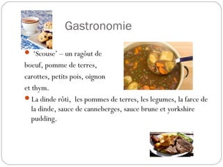 La Gastronomie
 ‘Scouse’ – un ragôut de
boeuf, pomme de terres,
carottes, petits pois, oignon
et thym.
La dinde rôti, les pommes de terres, les legumes, la farce de
la dinde, sauce de canneberges, sauce brune et yorkshire
pudding.
 