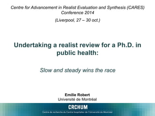 Centre for Advancement in Realist Evaluation and Synthesis (CARES) 
Conference 2014 
(Liverpool, 27 – 30 oct.) 
Undertaking a realist review for a Ph.D. in 
public health: 
Slow and steady wins the race 
Emilie Robert 
Université de Montréal 
 