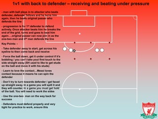 1v1 with back to defender – receiving and beating under pressure
- man with ball plays in to attacker who beats
defender, defender follows and he turns him
again, then he beats original passer who
defends the line
- progression is for 1st defender to defend
actively. Once attacker beats him he breaks the
end of the grid, turns and goes to beat him
again….original passer can now join in as the
one-two man and 4th man defends the line
Key Points: -
- Take defender away to start, get across his
eyeline to then come back and receive
- Force the ball down, get it under control if it’s
bobbling / you can’t take yout first touch to the
side straight away (SH used to like to get studs
on the ball and move it with his studs)
- Learn to love the contact…Messi loves
contact because it means he can spin the
defender
- Don’t try to turn towards defender / get faced
up straight away. In a game you will spill it and
they will counter. In a game you must get hold
of the ball. You will need to work the sides
- Use the one-two man on the way back for
success
- Defenders must defend properly and very
tight for practice to work, ensure this
 