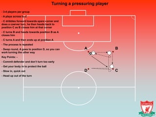 Turning a pressuring player
- 3-4 players per group
- A plays across to C
- C dribbles forward towards spare corner and
does a coerver turn, he then heads back to
position C as B closes him at that corner
- C turns B and heads towards position B as A
closes him
- C turns A and then ends up at position A
- The process is repeated
- Swap round, A goes to position D, so you can          A              B
work turning the other way
Key Points: -
- Commit defender and don’t turn too early
- Get your body in to protect the ball
- Slow in, quick out                                    D              C
- Head up out of the turn
 