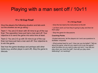 Playing with a man sent off / 10v11

                 11 v 10 Cup Final!
                                                                                   11 v 10 Cup Final!

Give the players the following situation and lets work       - Give the two teams the instructions to the left
out the answers as we go along: -                            - Let them work out how they‟re going to play and then let
                                                             them play!
Team 1: You are 2-0 down with 30 mins to go of the cup
final. The opposition have just had a man sent off. Your     - Stop the game for discussions
objective is to send the game into extra time at least.      Coaching Points

Team 2: You are 2-0 up with 30 mins to go of the cup         -Guided discovery, let the players do it and use questions to
final, but have just had a man sent off. Your objective is   facilitate / empower
to win the game.                                             - What worked best for you?, How can you be better?, Tell me
                                                             about the game, what do you need to do to win the game?,
See how the game develops and perhaps add other              what formation do you want to play and why?, how will you
twists (e.g. another player is sent off). Stop the game to   play when you have the ball?, how will you play when
discuss.                                                     defending?, is it working?
 