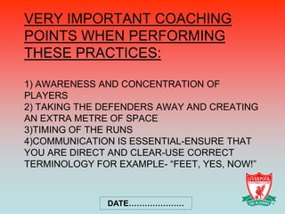 VERY IMPORTANT COACHING
POINTS WHEN PERFORMING
THESE PRACTICES:

1) AWARENESS AND CONCENTRATION OF
PLAYERS
2) TAKING THE DEFENDERS AWAY AND CREATING
AN EXTRA METRE OF SPACE
3)TIMING OF THE RUNS
4)COMMUNICATION IS ESSENTIAL-ENSURE THAT
YOU ARE DIRECT AND CLEAR-USE CORRECT
TERMINOLOGY FOR EXAMPLE- “FEET, YES, NOW!”



              DATE…………………
 