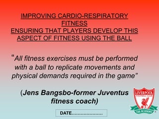 IMPROVING CARDIO-RESPIRATORY
              FITNESS
ENSURING THAT PLAYERS DEVELOP THIS
 ASPECT OF FITNESS USING THE BALL


“All fitness exercises must be performed
 with a ball to replicate movements and
physical demands required in the game”

  (Jens Bangsbo-former Juventus
          fitness coach)
               DATE…………………
 