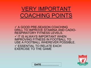 VERY IMPORTANT
   COACHING POINTS
 A GOOD PRE-SEASON COACHING
DRILL TO IMPROVE STAMINA AND CADIO-
RESPIRATORY FITNESS LEVELS.
 IT IS ALWAYS IMPORTANT WHEN
IMPROVING FITNESS IN FOOTBALL TO
USE A FOOTBALL WHEREVER POSSIBLE.
 ESSENTIAL TO RELATE EACH
EXERCISE TO THE GAME




           DATE…………………
 
