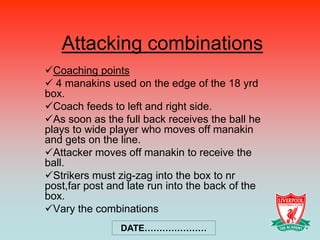 Attacking combinations
Coaching points
 4 manakins used on the edge of the 18 yrd
box.
Coach feeds to left and right side.
As soon as the full back receives the ball he
plays to wide player who moves off manakin
and gets on the line.
Attacker moves off manakin to receive the
ball.
Strikers must zig-zag into the box to nr
post,far post and late run into the back of the
box.
Vary the combinations
                DATE…………………
 