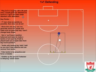 1v1 Defending
!
- Play 2v2 in roughly a 20 x 20 yard
area, 2 small goals for attackers to
score in, 5 go’s and hten swap
attackers with defenders
Key Points: -
- 1st man close as quickly as
possible, then slow run at end
- Show him one way / arc run,
generally show him inside and
make sure he goes that way / don’t
change body shape
- Get in ‘surf board’ position
balanced and ready to make a
tackle or turn quickly if ball is
played past you (maybe take front
leg round quickly?)
- Tackle with leading leg ‘stab’ t ball
so you don’t lose balance and can
recover from tackle
- Fake tackle to be proactive and
force a mistake
- Gobble up the ground if attacker
is delaying / slows down
 