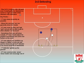2v2 Defending
!
- Play 2v2 in roughly a 20 x 20 yard
area, 2 small goals for attackers to
score in, 5 go’s and hten swap
attackers with defenders
Key Points: -
- 1st man close as quickly as
possible
- Show him one way / arc run,
generally show him inside
- 2nd man cover so they can’t get
‘split’ and yet still be able to get to
other attacker ‘on his touch’
- Sometimes first man will show
outside, 2nd man should adjust his
position accordingly and come over
further on the cover
- 2nd man adjust your position e.g.
deeper or higher, so you can see
and be close enough to 2nd attacker
if he moves forwards or backwards
- 1st defender ‘gobble up the
ground’
- 2nd man communicate, ‘press’
‘show inside’ and encourage ‘win it’
 