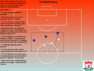 3v3 DefendingPlay 3v3 in roughly a 30 x 30 yard
area, 3 small goals for attackers to
score in, 5 go’s and then swap
attackers with defenders
Key Points: -
- 1st man close as quickly as
possible
- Show him one way / arc run,
generally show him inside
- 2nd man cover so they can’t get
‘split’ and yet still be able to get to
other attacker ‘on his touch’
- Sometimes first man will show
outside, 2nd man should adjust his
position accordingly and come over
further on the cover
- 2nd man adjust your position e.g.
deeper or higher, so you can see
and be close enough to 2nd attacker
if he moves forwards or backwards
- 1st defender ‘gobble up the
ground’
- 2nd man communicate, ‘press’
‘show inside’ and encourage ‘win it’
- 3rd man come round on the cover
to stop forward pass but be able to
get to 3rd attacker ‘on his touch’
- When ball is with middle attacker
shape is a triangle, 1 pressure and
2 tick in
 