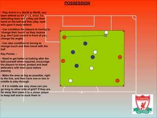 POSSESSION
!
- Play 4v4v4 in a 30x30 to 40x40, one
team defend so it’s 8 v 4, when the
defending team win it they put their
hand on the ball and then play, team
who gave it away defend
- Can condition the players to having to
‘change their touch’ as they receive
(e.g. don’t just control in front of you,
change the angle)
- Can also condition to having to
change touch and then travel with the
ball
Key Points: -
- Need to get better at looking after the
ball yourself when required, encourage
the players to travel, protect and beat
defenders with their pace before
passing
- Make the area as big as possible, right
to the line, and then have one or two in
middle to play through
- If 4 in middle are very close can you
go long to other side of grid? If they are
far away then pass it to a closer player
to keep ball and to suck them in
-
 