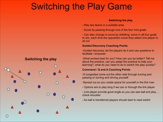 Switching the play
Switching the play
- Play two teams in a suitable area
- Score by passing through one of the four mini-goals
- Can also change to score by dribbling, score in all four goals
to win, each time the opposition score they select one player to
sit out
Guided Discovery Coaching Points
-Guided discovery, let the players do it and use questions to
facilitate / empower
-What worked best for you? How can you be better? Tell me
about the practice, can you adapt the practice to help your
learning?, what do you need to do to switch the play quickly?
Command / Q and A Coaching Points
-If congested come out the other side through turning and
passing or turning and driving yourself
-Spread out so you create space for yourself or the link man
- Options are to play long if we can or through the link player
- Link player provide good angle so you can see ball and play…
check shoulder
- As ball is transferred players should start to read switch
Switching the Play Game
 