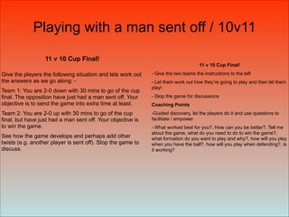 11 v 10 Cup Final!
Give the players the following situation and lets work out
the answers as we go along: -
Team 1: You are 2-0 down with 30 mins to go of the cup
final. The opposition have just had a man sent off. Your
objective is to send the game into extra time at least.
Team 2: You are 2-0 up with 30 mins to go of the cup
final, but have just had a man sent off. Your objective is
to win the game.
See how the game develops and perhaps add other
twists (e.g. another player is sent off). Stop the game to
discuss.
11 v 10 Cup Final!
- Give the two teams the instructions to the left
- Let them work out how they’re going to play and then let them
play!
- Stop the game for discussions
Coaching Points
-Guided discovery, let the players do it and use questions to
facilitate / empower
- What worked best for you?, How can you be better?, Tell me
about the game, what do you need to do to win the game?,
what formation do you want to play and why?, how will you play
when you have the ball?, how will you play when defending?, is
it working?
Playing with a man sent off / 10v11
 