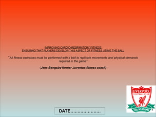 IMPROVING CARDIO-RESPIRATORY FITNESS  
ENSURING THAT PLAYERS DEVELOP THIS ASPECT OF FITNESS USING THE BALL 
 
“All fitness exercises must be performed with a ball to replicate movements and physical demands
required in the game” 
 
(Jens Bangsbo-former Juventus fitness coach)
DATE…………………
 