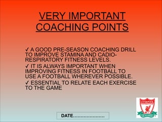 VERY IMPORTANT
COACHING POINTS
✓ A GOOD PRE-SEASON COACHING DRILL
TO IMPROVE STAMINA AND CADIO-
RESPIRATORY FITNESS LEVELS.
✓ IT IS ALWAYS IMPORTANT WHEN
IMPROVING FITNESS IN FOOTBALL TO
USE A FOOTBALL WHEREVER POSSIBLE.
✓ ESSENTIAL TO RELATE EACH EXERCISE
TO THE GAME
DATE…………………
 
