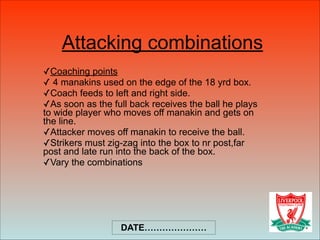 Attacking combinations
✓Coaching points
✓ 4 manakins used on the edge of the 18 yrd box.
✓Coach feeds to left and right side.
✓As soon as the full back receives the ball he plays
to wide player who moves off manakin and gets on
the line.
✓Attacker moves off manakin to receive the ball.
✓Strikers must zig-zag into the box to nr post,far
post and late run into the back of the box.
✓Vary the combinations
DATE…………………
 