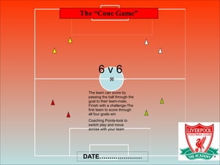 The “Cone Game”
DATE…………………
6 v 6
The team can score by
passing the ball through the
goal to their team-mate.
Finish with a challenge-The
first team to score through
all four goals win
Coaching Points-look to
switch play and move
across with your team
 