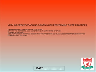 VERY IMPORTANT COACHING POINTS WHEN PERFORMING THESE PRACTICES: 
 
1) AWARENESS AND CONCENTRATION OF PLAYERS 
2) TAKING THE DEFENDERS AWAY AND CREATING AN EXTRA METRE OF SPACE 
3)TIMING OF THE RUNS  
4)COMMUNICATION IS ESSENTIAL-ENSURE THAT YOU ARE DIRECT AND CLEAR-USE CORRECT TERMINOLOGY FOR
EXAMPLE- “FEET, YES, NOW!”
DATE…………………
 