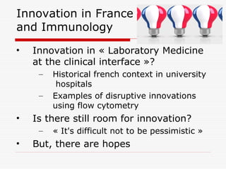 Innovation in France 
and Immunology 
• Innovation in « Laboratory Medicine 
at the clinical interface »? 
– Historical french context in university 
hospitals 
– Examples of disruptive innovations 
using flow cytometry 
• Is there still room for innovation? 
– « It's difficult not to be pessimistic » 
• But, there are hopes 
 