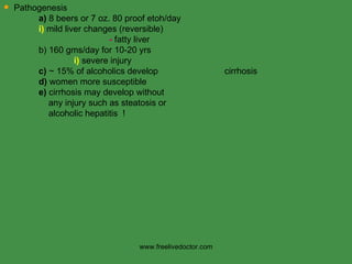Pathogenesis a)  8 beers or 7 oz. 80 proof etoh/day i)  mild liver changes (reversible) -  fatty liver b) 160 gms/day for 10-20 yrs i)  severe injury c)  ~ 15% of alcoholics develop    cirrhosis d)  women more susceptible  e)  cirrhosis may develop without   any injury such as steatosis or   alcoholic hepatitis  ! www.freelivedoctor.com 