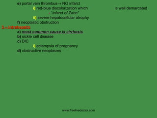 e)  portal vein thrombus   NO infarct i)  red-blue discolorization which    is well demarcated -  “ infarct of Zahn” ii)  severe hepatocellular atrophy f)  neoplastic obstruction  3 – intrahepatic a)   most common cause is cirrhosis b)  sickle cell disease c)  DIC i)  eclampsia of pregnancy d)  obstructive neoplasms www.freelivedoctor.com 