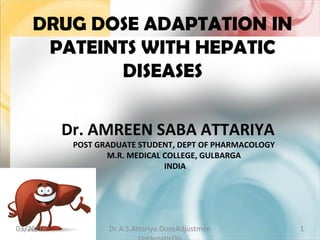 DRUG DOSE ADAPTATION IN
PATEINTS WITH HEPATIC
DISEASES
Dr. AMREEN SABA ATTARIYA
POST GRADUATE STUDENT, DEPT OF PHARMACOLOGY
M.R. MEDICAL COLLEGE, GULBARGA
INDIA
103/20/16 Dr.A.S.Attariya:DoseAdjustmen
 