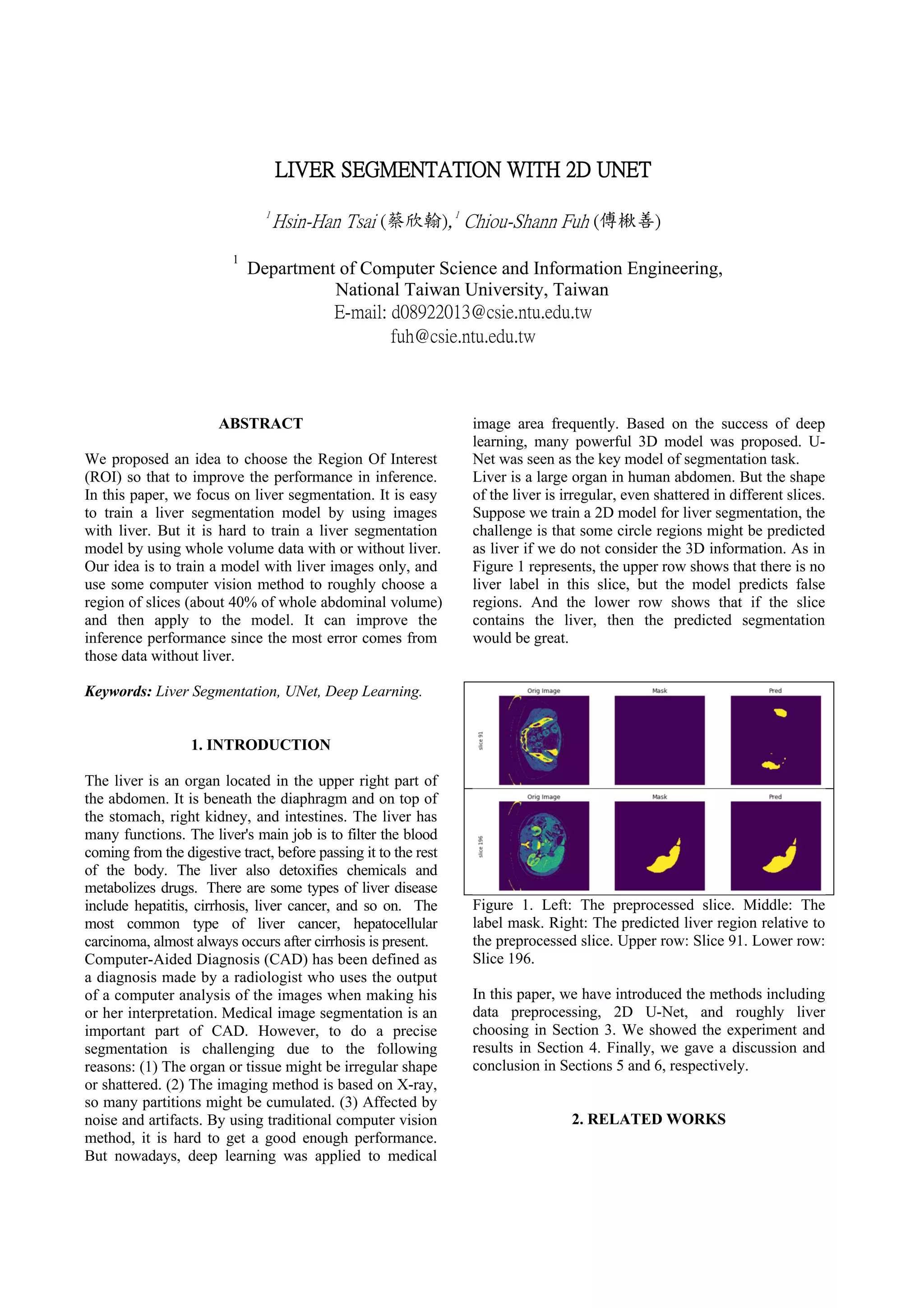 LIVER SEGMENTATION WITH 2D UNET
1
Hsin-Han Tsai (蔡欣翰),1
Chiou-Shann Fuh (傅楸善)
1
Department of Computer Science and Information Engineering,
National Taiwan University, Taiwan
E-mail: d08922013@csie.ntu.edu.tw
fuh@csie.ntu.edu.tw
ABSTRACT
We proposed an idea to choose the Region Of Interest
(ROI) so that to improve the performance in inference.
In this paper, we focus on liver segmentation. It is easy
to train a liver segmentation model by using images
with liver. But it is hard to train a liver segmentation
model by using whole volume data with or without liver.
Our idea is to train a model with liver images only, and
use some computer vision method to roughly choose a
region of slices (about 40% of whole abdominal volume)
and then apply to the model. It can improve the
inference performance since the most error comes from
those data without liver.
Keywords: Liver Segmentation, UNet, Deep Learning.
1. INTRODUCTION
The liver is an organ located in the upper right part of
the abdomen. It is beneath the diaphragm and on top of
the stomach, right kidney, and intestines. The liver has
many functions. The liver's main job is to filter the blood
coming from the digestive tract, before passing it to the rest
of the body. The liver also detoxifies chemicals and
metabolizes drugs. There are some types of liver disease
include hepatitis, cirrhosis, liver cancer, and so on. The
most common type of liver cancer, hepatocellular
carcinoma, almost always occurs after cirrhosis is present.
Computer-Aided Diagnosis (CAD) has been defined as
a diagnosis made by a radiologist who uses the output
of a computer analysis of the images when making his
or her interpretation. Medical image segmentation is an
important part of CAD. However, to do a precise
segmentation is challenging due to the following
reasons: (1) The organ or tissue might be irregular shape
or shattered. (2) The imaging method is based on X-ray,
so many partitions might be cumulated. (3) Affected by
noise and artifacts. By using traditional computer vision
method, it is hard to get a good enough performance.
But nowadays, deep learning was applied to medical
image area frequently. Based on the success of deep
learning, many powerful 3D model was proposed. U-
Net was seen as the key model of segmentation task.
Liver is a large organ in human abdomen. But the shape
of the liver is irregular, even shattered in different slices.
Suppose we train a 2D model for liver segmentation, the
challenge is that some circle regions might be predicted
as liver if we do not consider the 3D information. As in
Figure 1 represents, the upper row shows that there is no
liver label in this slice, but the model predicts false
regions. And the lower row shows that if the slice
contains the liver, then the predicted segmentation
would be great.
Figure 1. Left: The preprocessed slice. Middle: The
label mask. Right: The predicted liver region relative to
the preprocessed slice. Upper row: Slice 91. Lower row:
Slice 196.
In this paper, we have introduced the methods including
data preprocessing, 2D U-Net, and roughly liver
choosing in Section 3. We showed the experiment and
results in Section 4. Finally, we gave a discussion and
conclusion in Sections 5 and 6, respectively.
2. RELATED WORKS
 
