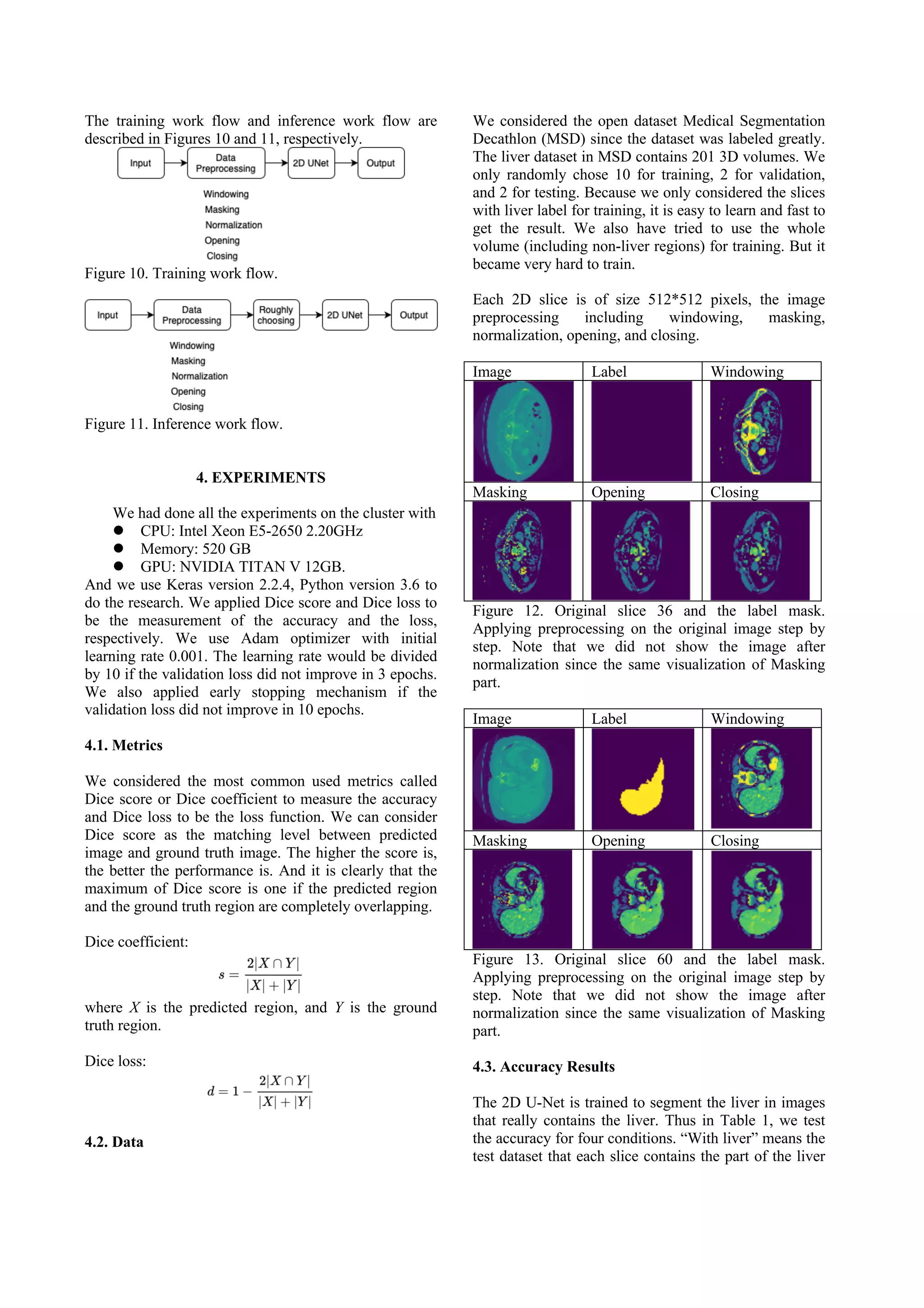 The training work flow and inference work flow are
described in Figures 10 and 11, respectively.
Figure 10. Training work flow.
Figure 11. Inference work flow.
4. EXPERIMENTS
We had done all the experiments on the cluster with
l CPU: Intel Xeon E5-2650 2.20GHz
l Memory: 520 GB
l GPU: NVIDIA TITAN V 12GB.
And we use Keras version 2.2.4, Python version 3.6 to
do the research. We applied Dice score and Dice loss to
be the measurement of the accuracy and the loss,
respectively. We use Adam optimizer with initial
learning rate 0.001. The learning rate would be divided
by 10 if the validation loss did not improve in 3 epochs.
We also applied early stopping mechanism if the
validation loss did not improve in 10 epochs.
4.1. Metrics
We considered the most common used metrics called
Dice score or Dice coefficient to measure the accuracy
and Dice loss to be the loss function. We can consider
Dice score as the matching level between predicted
image and ground truth image. The higher the score is,
the better the performance is. And it is clearly that the
maximum of Dice score is one if the predicted region
and the ground truth region are completely overlapping.
Dice coefficient:
where X is the predicted region, and Y is the ground
truth region.
Dice loss:
4.2. Data
We considered the open dataset Medical Segmentation
Decathlon (MSD) since the dataset was labeled greatly.
The liver dataset in MSD contains 201 3D volumes. We
only randomly chose 10 for training, 2 for validation,
and 2 for testing. Because we only considered the slices
with liver label for training, it is easy to learn and fast to
get the result. We also have tried to use the whole
volume (including non-liver regions) for training. But it
became very hard to train.
Each 2D slice is of size 512*512 pixels, the image
preprocessing including windowing, masking,
normalization, opening, and closing.
Image Label Windowing
Masking Opening Closing
Figure 12. Original slice 36 and the label mask.
Applying preprocessing on the original image step by
step. Note that we did not show the image after
normalization since the same visualization of Masking
part.
Image Label Windowing
Masking Opening Closing
Figure 13. Original slice 60 and the label mask.
Applying preprocessing on the original image step by
step. Note that we did not show the image after
normalization since the same visualization of Masking
part.
4.3. Accuracy Results
The 2D U-Net is trained to segment the liver in images
that really contains the liver. Thus in Table 1, we test
the accuracy for four conditions. “With liver” means the
test dataset that each slice contains the part of the liver
 