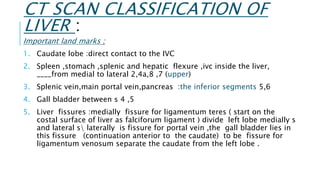CT SCAN CLASSIFICATION OF
LIVER :
Important land marks :
1. Caudate lobe :direct contact to the IVC
2. Spleen ,stomach ,splenic and hepatic flexure ,ivc inside the liver,
____from medial to lateral 2,4a,8 ,7 (upper)
3. Splenic vein,main portal vein,pancreas :the inferior segments 5,6
4. Gall bladder between s 4 ,5
5. Liver fissures :medially fissure for ligamentum teres ( start on the
costal surface of liver as falciforum ligament ) divide left lobe medially s
and lateral s laterally is fissure for portal vein ,the gall bladder lies in
this fissure (continuation anterior to the caudate) to be fissure for
ligamentum venosum separate the caudate from the left lobe .
 