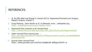 REFERENCES:
1. O. Al-Jiffry Bilal and Khayat H. Samah (2013). Segmental Oriented Liver Surgery,
Hepatic Surgery, chapter 9
2. Craig Hacking , Omar Bashir et al. (n.d)hepatic veins , radiopedia.org ,
https://radiopaedia.org/articles/hepatic-veins
3. Segmental liver anatomy (n.d) retrived from
http://snmmi.files.cms-plus.com/docs/PET_COE/off_the_wall/Segmental.pdf
4. Video retrived from tvasurg.com ,
http://pie.med.utoronto.ca/TVASurg/TVASurg_content/surg/PL_standardRightHe
patectomy.html
5. Second video retrived from ,
https://www.youtube.com/channel/UCJQWLA8-dDPqJc3COrFYi-w
 