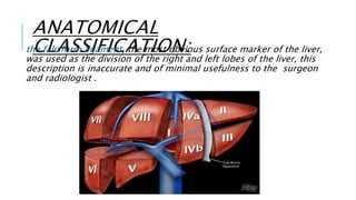 ANATOMICAL
CLASSIFICATION:the falciform ligament, the most obvious surface marker of the liver,
was used as the division of the right and left lobes of the liver, this
description is inaccurate and of minimal usefulness to the surgeon
and radiologist .
 