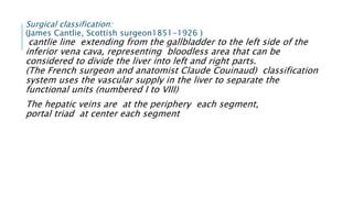 Surgical classification:
(James Cantlie, Scottish surgeon1851-1926 )
cantlie line extending from the gallbladder to the left side of the
inferior vena cava, representing bloodless area that can be
considered to divide the liver into left and right parts.
(The French surgeon and anatomist Claude Couinaud) classification
system uses the vascular supply in the liver to separate the
functional units (numbered I to VIII)
The hepatic veins are at the periphery each segment,
portal triad at center each segment
 